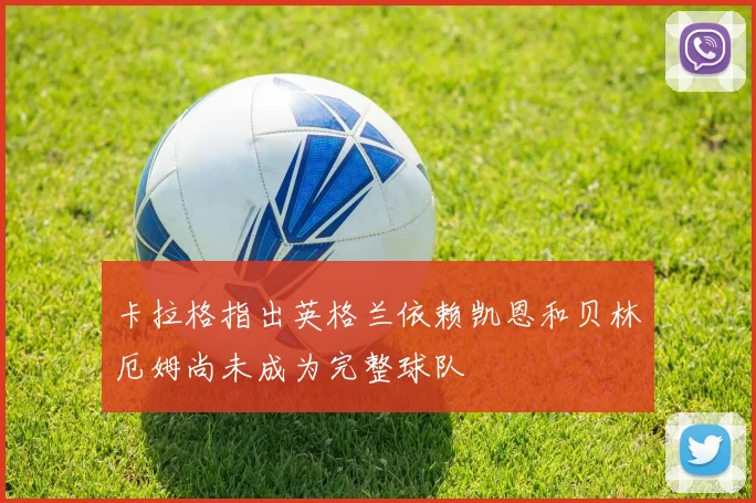 卡拉格指出英格兰依赖凯恩和贝林厄姆尚未成为完整球队