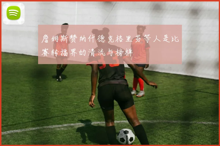 詹姆斯赞纳什德克格里芬等人是比赛转播界的清流与榜样