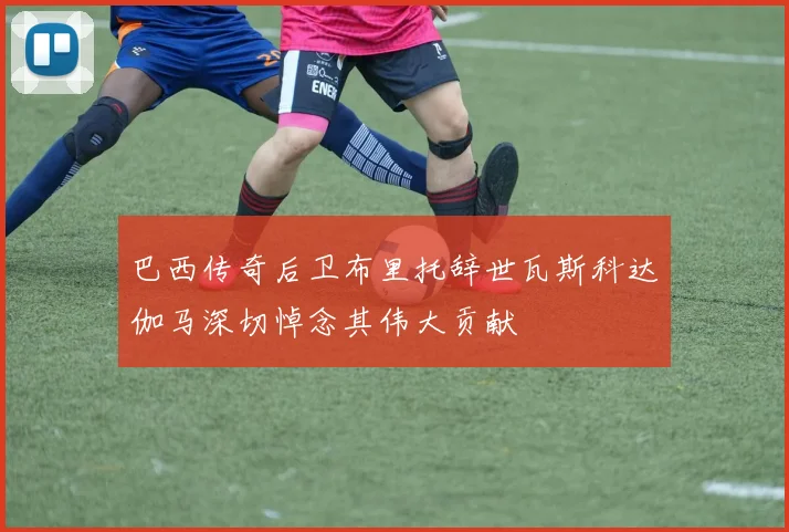 巴西传奇后卫布里托辞世瓦斯科达伽马深切悼念其伟大贡献
