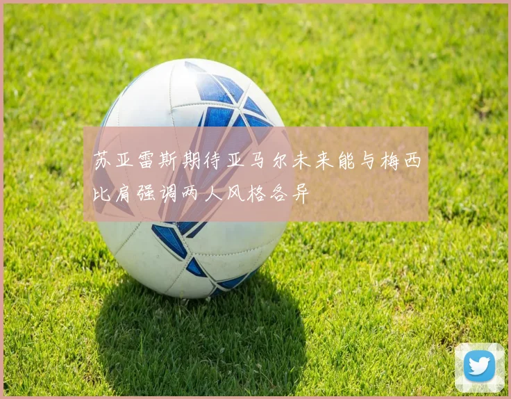 苏亚雷斯期待亚马尔未来能与梅西比肩强调两人风格各异