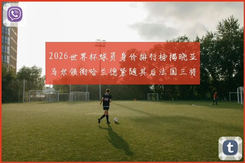 2026世界杯球员身价排行榜揭晓亚马尔领衔哈兰德紧随其后法国三将入围