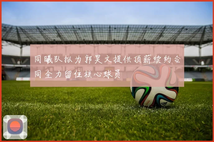 同曦队拟为郭昊文提供顶薪续约合同全力留住核心球员