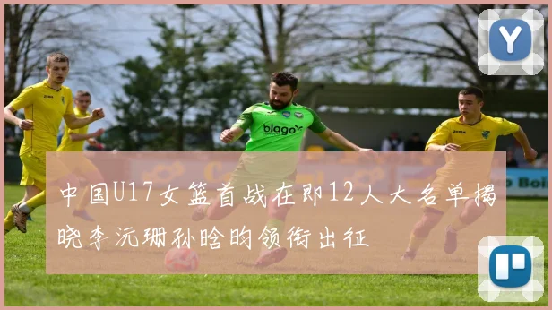 中国U17女篮首战在即12人大名单揭晓李沅珊孙晗昀领衔出征