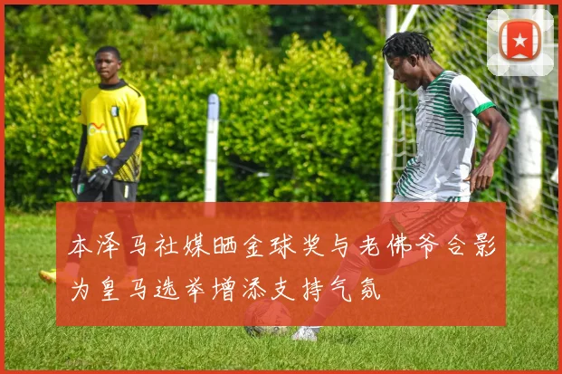 本泽马社媒晒金球奖与老佛爷合影为皇马选举增添支持气氛