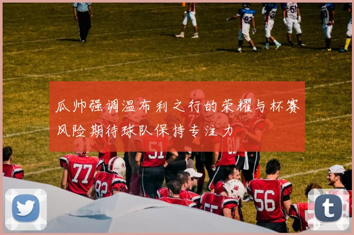 瓜帅强调温布利之行的荣耀与杯赛风险期待球队保持专注力
