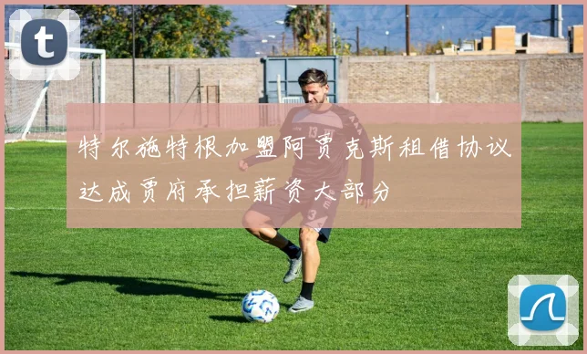 特尔施特根加盟阿贾克斯租借协议达成贾府承担薪资大部分