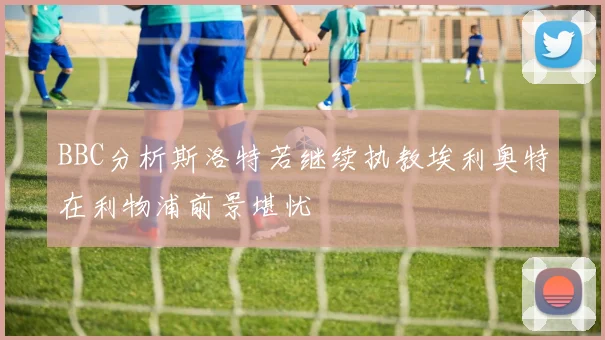 BBC分析斯洛特若继续执教埃利奥特在利物浦前景堪忧