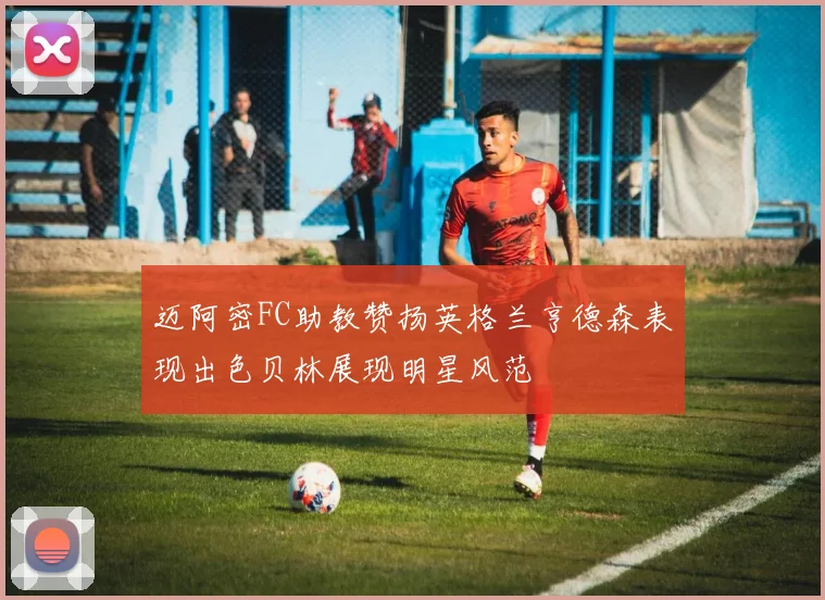 迈阿密FC助教赞扬英格兰亨德森表现出色贝林展现明星风范