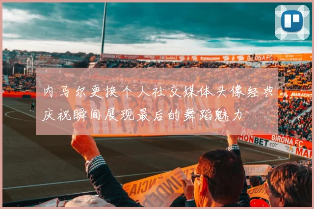 内马尔更换个人社交媒体头像经典庆祝瞬间展现最后的舞蹈魅力
