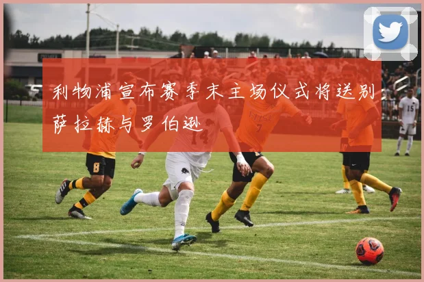 利物浦宣布赛季末主场仪式将送别萨拉赫与罗伯逊