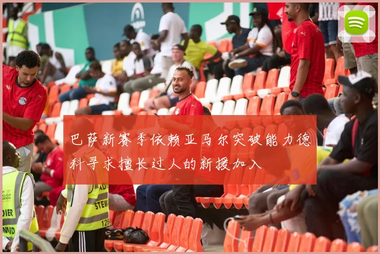 巴萨新赛季依赖亚马尔突破能力德科寻求擅长过人的新援加入