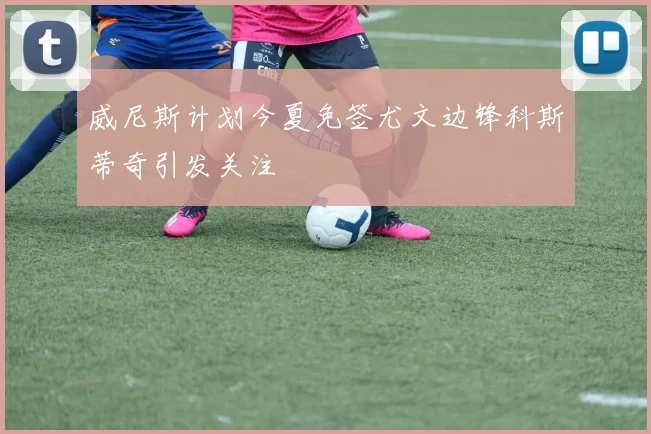 威尼斯计划今夏免签尤文边锋科斯蒂奇引发关注