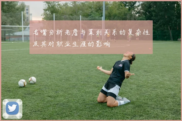 名嘴分析老詹与莱利关系的复杂性及其对职业生涯的影响