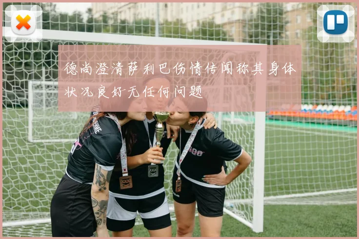 德尚澄清萨利巴伤情传闻称其身体状况良好无任何问题