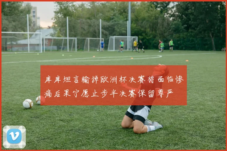 库库坦言输掉欧洲杯决赛将面临惨痛后果宁愿止步半决赛保留尊严