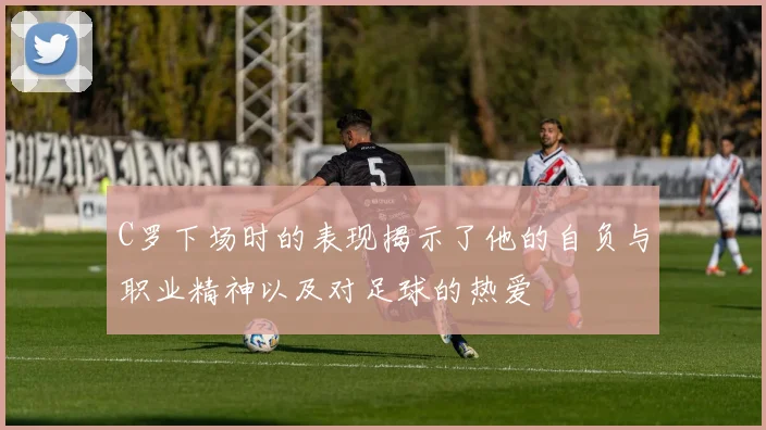 C罗下场时的表现揭示了他的自负与职业精神以及对足球的热爱