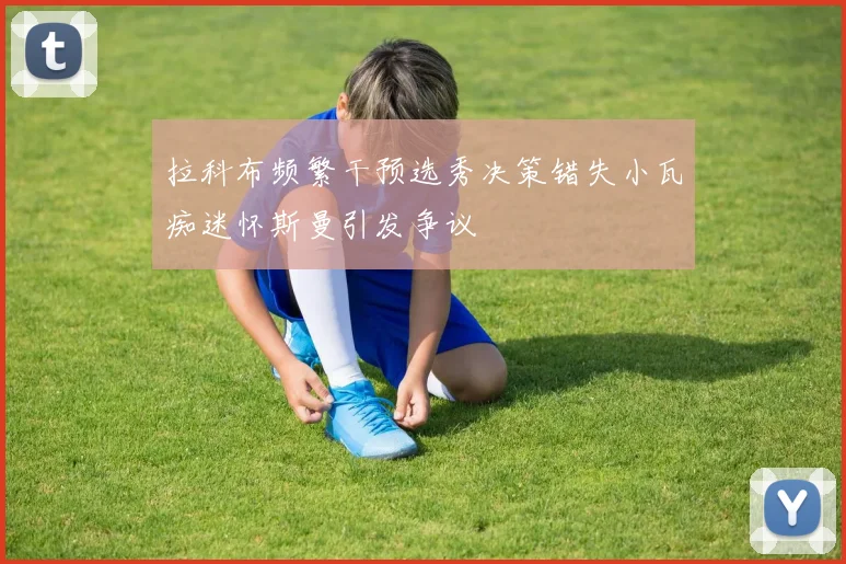 拉科布频繁干预选秀决策错失小瓦痴迷怀斯曼引发争议