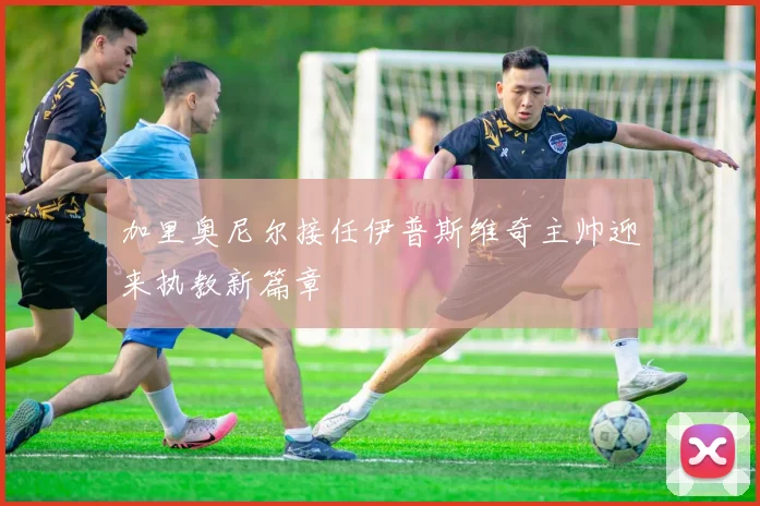 加里奥尼尔接任伊普斯维奇主帅迎来执教新篇章